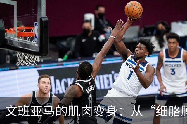 文班亚马的肌肉变身：从“细胳膊”到“铁臂